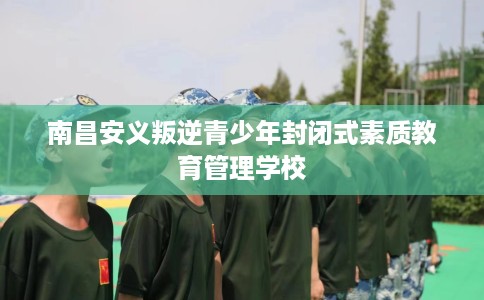南昌安义叛逆青少年封闭式素质教育管理学校