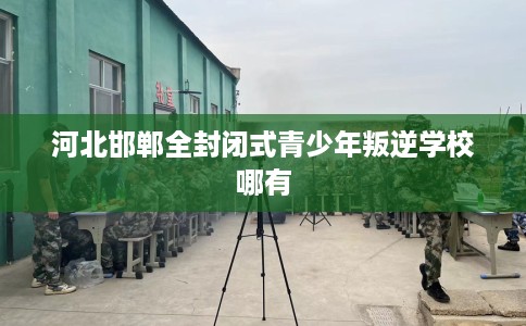 河北邯郸全封闭式青少年叛逆学校哪有