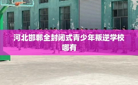 河北邯郸全封闭式青少年叛逆学校哪有