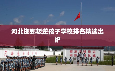 河北邯郸叛逆孩子学校排名精选出炉
