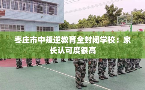 枣庄市中叛逆教育全封闭学校：家长认可度很高