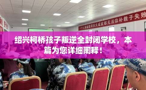 绍兴柯桥孩子叛逆全封闭学校，本篇为您详细阐释！