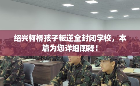 绍兴柯桥孩子叛逆全封闭学校，本篇为您详细阐释！