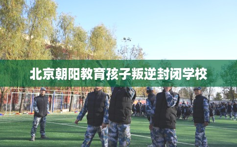 北京朝阳教育孩子叛逆封闭学校 北京朝阳教育孩子叛逆封闭学校