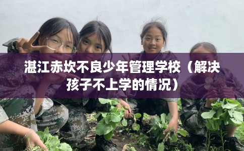 湛江赤坎不良少年管理学校（解决孩子不上学的情况）