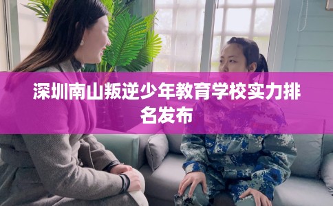 深圳南山叛逆少年教育学校实力排名发布 深圳南山叛逆少年教育学校实力排名发布