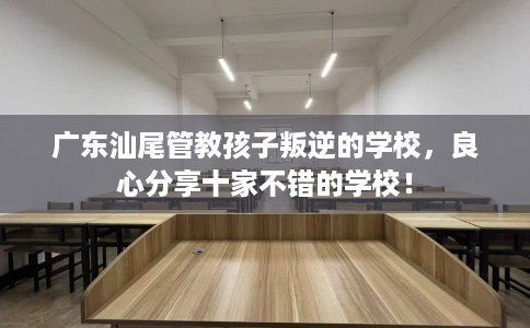 广东汕尾管教孩子叛逆的学校,良心分享十家不错的学校! 广东汕尾管教孩子叛逆的学校,良心分享十家不错的学校!
