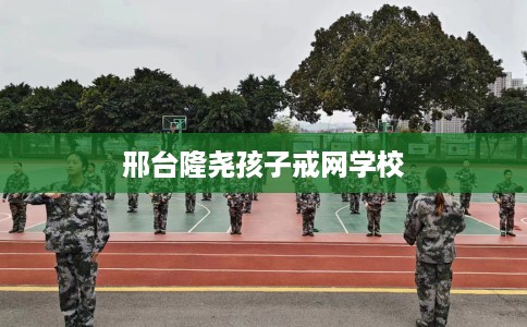 邢台隆尧孩子戒网学校