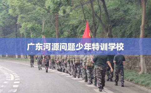 广东河源问题少年特训学校 广东河源问题少年特训学校