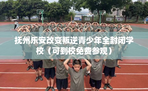 抚州乐安改变叛逆青少年全封闭学校（可到校免费参观）