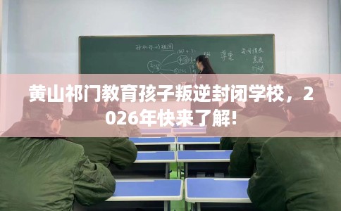 黄山祁门教育孩子叛逆封闭学校，2026年快来了解!