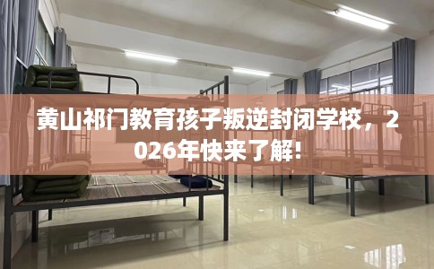 黄山祁门教育孩子叛逆封闭学校，2026年快来了解!