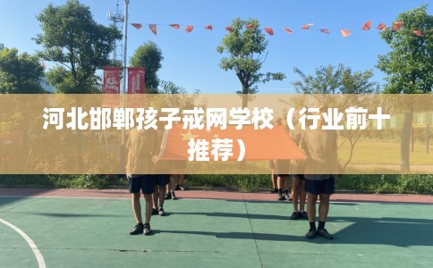 河北邯郸孩子戒网学校（行业前十推荐）