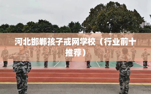 河北邯郸孩子戒网学校（行业前十推荐）