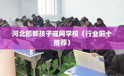 河北邯郸孩子戒网学校（行业前十推荐）