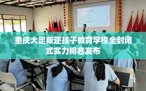 重庆大足叛逆孩子教育学校全封闭式实力排名发布