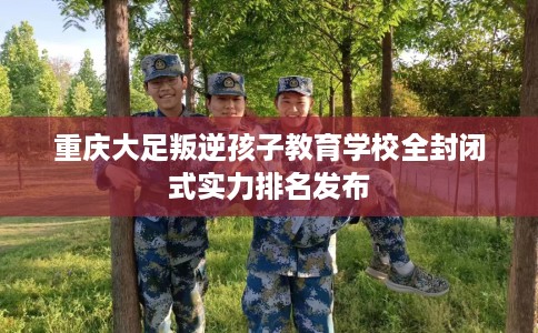 重庆大足叛逆孩子教育学校全封闭式实力排名发布