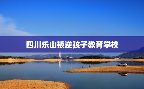 四川乐山叛逆孩子教育学校 四川乐山叛逆孩子教育学校