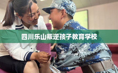 四川乐山叛逆孩子教育学校 四川乐山叛逆孩子教育学校