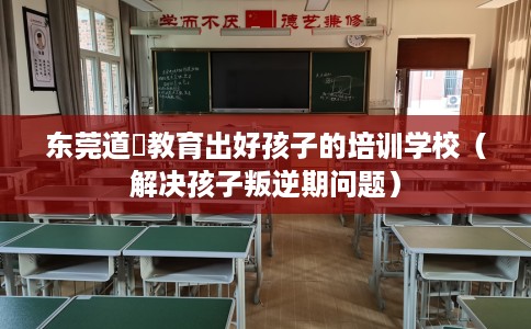 东莞道滘教育出好孩子的培训学校（解决孩子叛逆期问题）