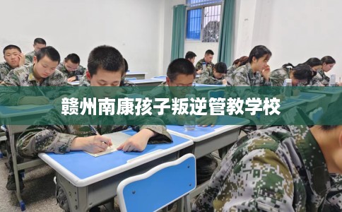 赣州南康孩子叛逆管教学校 赣州南康孩子叛逆管教学校