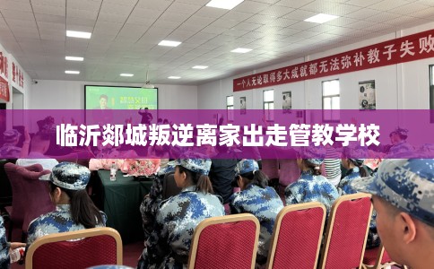 临沂郯城叛逆离家出走管教学校