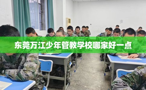 东莞万江少年管教学校哪家好一点 东莞万江少年管教学校哪家好一点