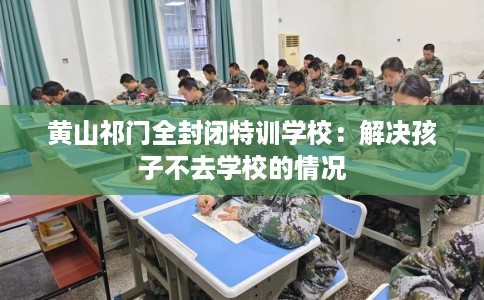 黄山祁门全封闭特训学校：解决孩子不去学校的情况