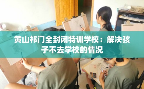 黄山祁门全封闭特训学校：解决孩子不去学校的情况