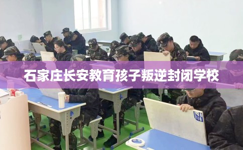 石家庄长安教育孩子叛逆封闭学校 石家庄长安教育孩子叛逆封闭学校