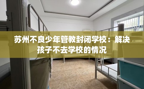 苏州不良少年管教封闭学校:解决孩子不去学校的情况 苏州不良少年管教封闭学校:解决孩子不去学校的情况