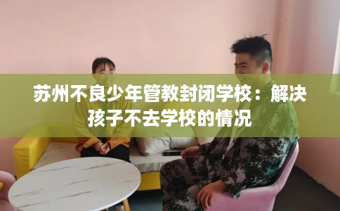 苏州不良少年管教封闭学校:解决孩子不去学校的情况 苏州不良少年管教封闭学校:解决孩子不去学校的情况