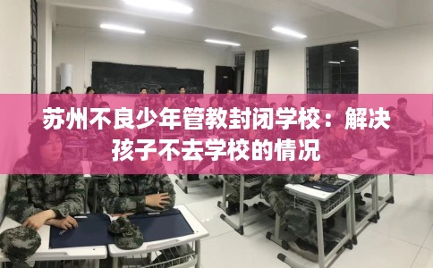 苏州不良少年管教封闭学校:解决孩子不去学校的情况 苏州不良少年管教封闭学校:解决孩子不去学校的情况