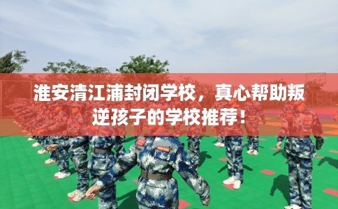 淮安清江浦封闭学校，真心帮助叛逆孩子的学校推荐！