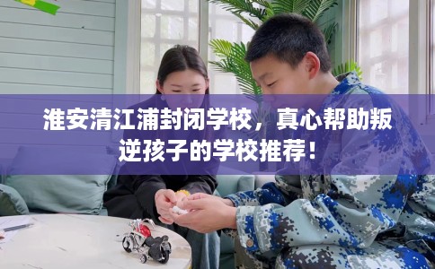 淮安清江浦封闭学校，真心帮助叛逆孩子的学校推荐！