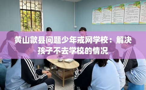 黄山歙县问题少年戒网学校：解决孩子不去学校的情况