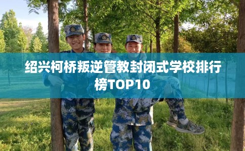 绍兴柯桥叛逆管教封闭式学校排行榜TOP10