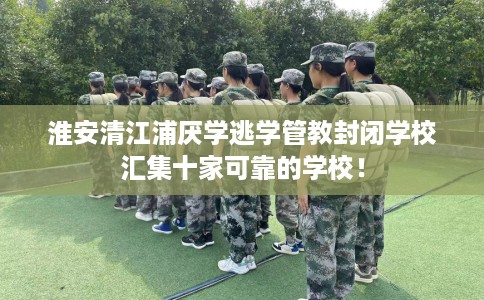 淮安清江浦厌学逃学管教封闭学校汇集十家可靠的学校！