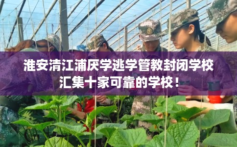 淮安清江浦厌学逃学管教封闭学校汇集十家可靠的学校！