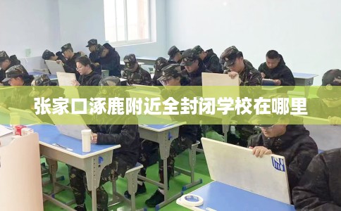 张家口涿鹿附近全封闭学校在哪里 张家口涿鹿附近全封闭学校在哪里