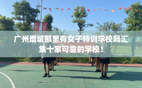 广州增城那里有女子特训学校吗汇集十家可靠的学校! 广州增城那里有女子特训学校吗汇集十家可靠的学校!