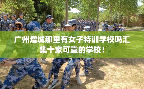 广州增城那里有女子特训学校吗汇集十家可靠的学校! 广州增城那里有女子特训学校吗汇集十家可靠的学校!