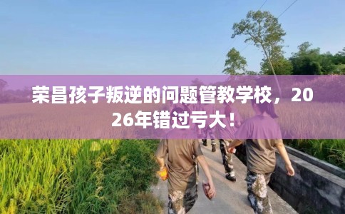 荣昌孩子叛逆的问题管教学校,2026年错过亏大! 荣昌孩子叛逆的问题管教学校,2026年错过亏大!