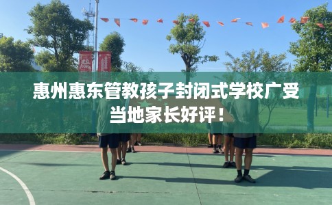 惠州惠东管教孩子封闭式学校广受当地家长好评! 惠州惠东管教孩子封闭式学校广受当地家长好评!