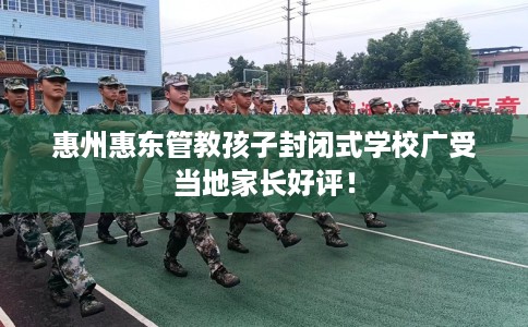 惠州惠东管教孩子封闭式学校广受当地家长好评! 惠州惠东管教孩子封闭式学校广受当地家长好评!