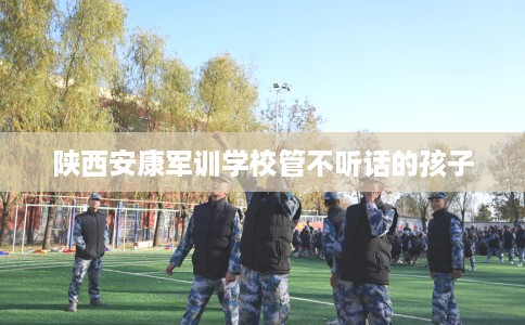 陕西安康军训学校管不听话的孩子 陕西安康军训学校管不听话的孩子