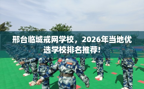 邢台临城戒网学校，2026年当地优选学校排名推荐!
