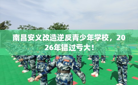 南昌安义改造逆反青少年学校，2026年错过亏大！