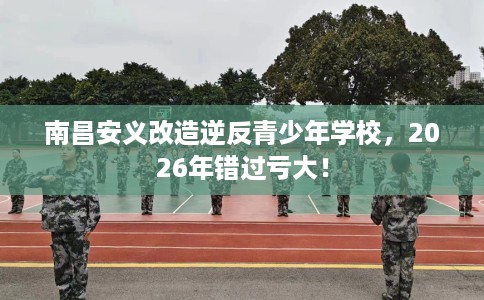 南昌安义改造逆反青少年学校，2026年错过亏大！