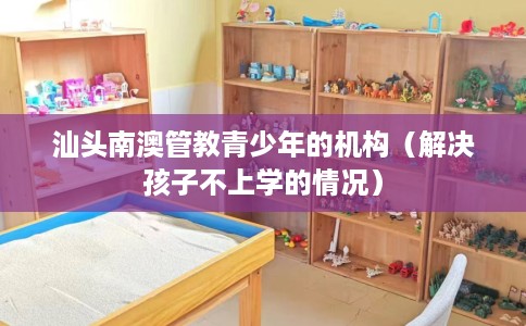 汕头南澳管教青少年的机构（解决孩子不上学的情况）